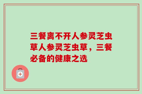 三餐离不开人参灵芝虫草人参灵芝虫草，三餐必备的健康之选-第1张图片-卓越灵芝孢子粉