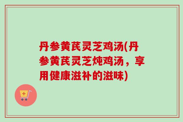 丹参黄芪灵芝鸡汤(丹参黄芪灵芝炖鸡汤，享用健康滋补的滋味)-第1张图片-卓越灵芝孢子粉