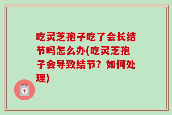 吃灵芝孢子吃了会长结节吗怎么办(吃灵芝孢子会导致结节?如何处理)-第1张图片-卓越灵芝孢子粉 吃灵芝孢子吃了会长结节吗怎么办(吃灵芝孢子会导致结节?如何处理)-第1张图片-卓越灵芝孢子粉