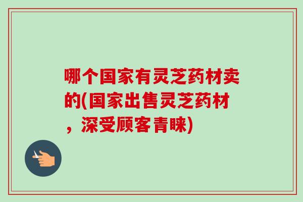 哪个国家有灵芝药材卖的(国家出售灵芝药材，深受顾客青睐)-第1张图片-卓越灵芝孢子粉
