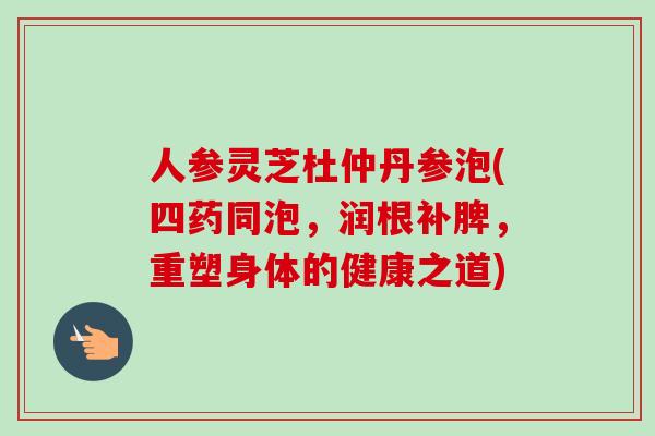 人参灵芝杜仲丹参泡(四药同泡,润根补脾,重塑身体的健康之道)-第1张图片-卓越灵芝孢子粉 人参灵芝杜仲丹参泡(四药同泡,润根补脾,重塑身体的健康之道)-第1张图片-卓越灵芝孢子粉