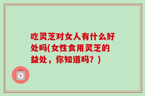吃灵芝对女人有什么好处吗(女性食用灵芝的益处，你知道吗？)-第1张图片-卓越灵芝孢子粉