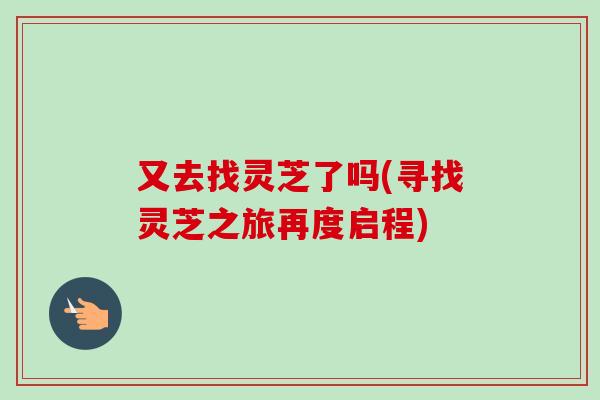 又去找灵芝了吗(寻找灵芝之旅再度启程)-第1张图片-卓越灵芝孢子粉 又去找灵芝了吗(寻找灵芝之旅再度启程)-第1张图片-卓越灵芝孢子粉