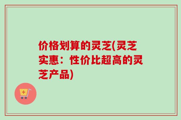 价格划算的灵芝(灵芝实惠：性价比超高的灵芝产品)-第1张图片-卓越灵芝孢子粉