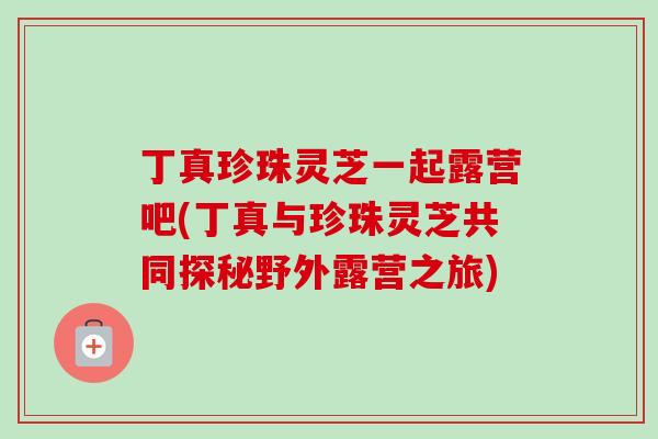 丁真珍珠灵芝一起露营吧(丁真与珍珠灵芝共同探秘野外露营之旅)-第1张图片-卓越灵芝孢子粉 丁真珍珠灵芝一起露营吧(丁真与珍珠灵芝共同探秘野外露营之旅)-第1张图片-卓越灵芝孢子粉