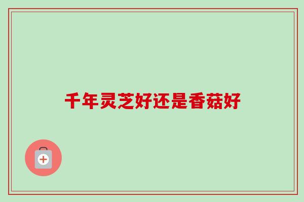 千年灵芝好还是香菇好-第1张图片-卓越灵芝孢子粉