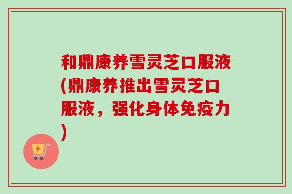 和鼎康养雪灵芝口服液(鼎康养推出雪灵芝口服液,强化身体免疫力)-第1张图片-卓越灵芝孢子粉 和鼎康养雪灵芝口服液(鼎康养推出雪灵芝口服液,强化身体免疫力)-第1张图片-卓越灵芝孢子粉