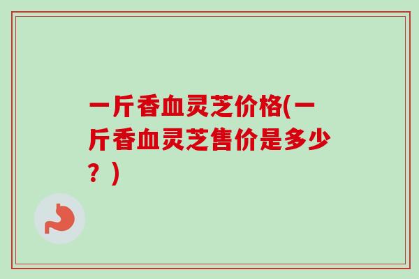 一斤香血灵芝价格(一斤香血灵芝售价是多少？)-第1张图片-卓越灵芝孢子粉
