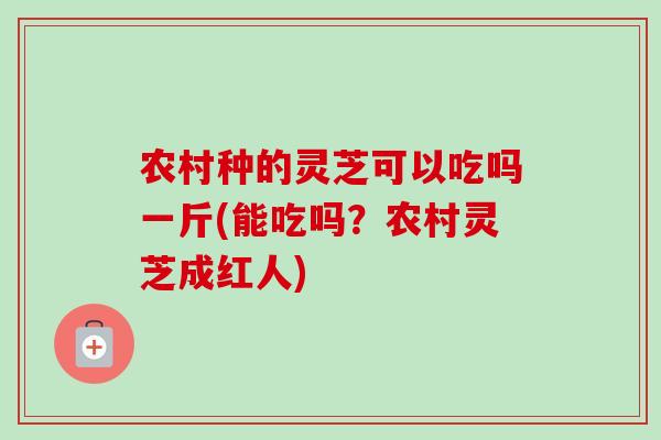 农村种的灵芝可以吃吗一斤(能吃吗?农村灵芝成红人)-第1张图片-卓越灵芝孢子粉 农村种的灵芝可以吃吗一斤(能吃吗?农村灵芝成红人)-第1张图片-卓越灵芝孢子粉