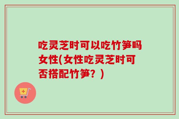吃灵芝时可以吃竹笋吗女性(女性吃灵芝时可否搭配竹笋？)-第1张图片-卓越灵芝孢子粉