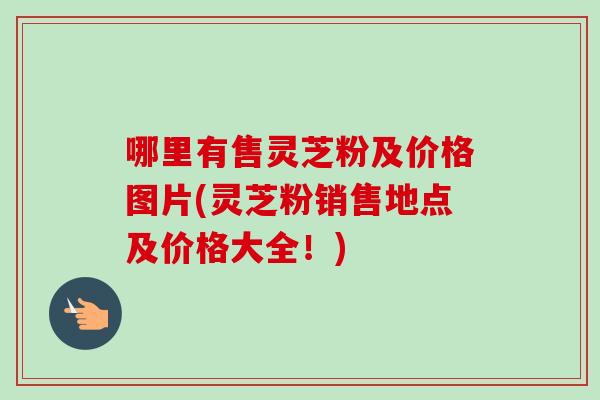 哪里有售灵芝粉及价格图片(灵芝粉销售地点及价格大全！)-第1张图片-卓越灵芝孢子粉