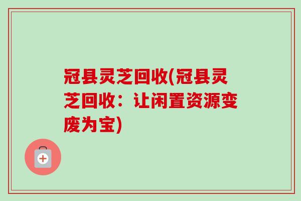 冠县灵芝回收(冠县灵芝回收：让闲置资源变废为宝)-第1张图片-卓越灵芝孢子粉