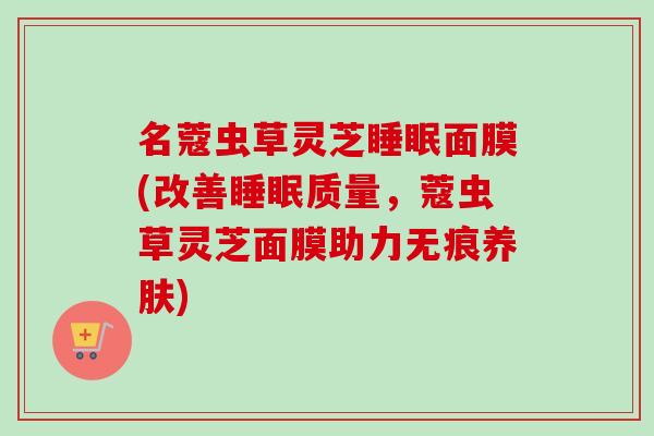 名蔻虫草灵芝睡眠面膜(改善睡眠质量，蔻虫草灵芝面膜助力无痕养肤)-第1张图片-卓越灵芝孢子粉