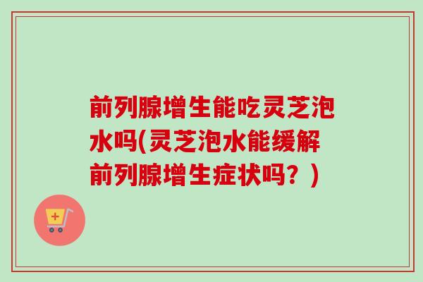 前列腺增生能吃灵芝泡水吗(灵芝泡水能缓解前列腺增生症状吗?)-第1张图片-卓越灵芝孢子粉 前列腺增生能吃灵芝泡水吗(灵芝泡水能缓解前列腺增生症状吗?)-第1张图片-卓越灵芝孢子粉