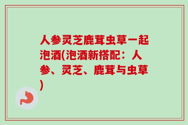 人参灵芝鹿茸虫草一起泡酒(泡酒新搭配:人参、灵芝、鹿茸与虫草)-第1张图片-卓越灵芝孢子粉 人参灵芝鹿茸虫草一起泡酒(泡酒新搭配:人参、灵芝、鹿茸与虫草)-第1张图片-卓越灵芝孢子粉