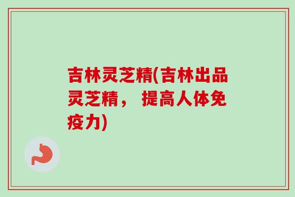 吉林灵芝精(吉林出品灵芝精， 提高人体免疫力)-第1张图片-卓越灵芝孢子粉