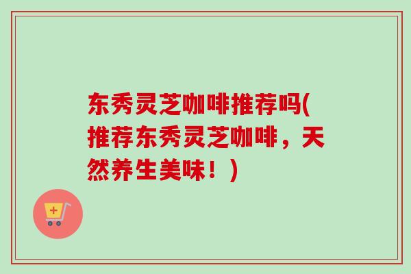 东秀灵芝咖啡推荐吗(推荐东秀灵芝咖啡,天然养生美味!)-第1张图片-卓越灵芝孢子粉 东秀灵芝咖啡推荐吗(推荐东秀灵芝咖啡,天然养生美味!)-第1张图片-卓越灵芝孢子粉