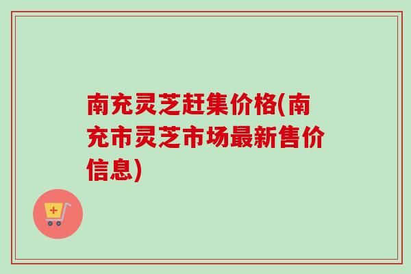 南充灵芝赶集价格(南充市灵芝市场最新售价信息)-第1张图片-卓越灵芝孢子粉