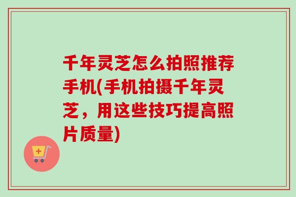 千年灵芝怎么拍照推荐手机(手机拍摄千年灵芝，用这些技巧提高照片质量)-第1张图片-卓越灵芝孢子粉