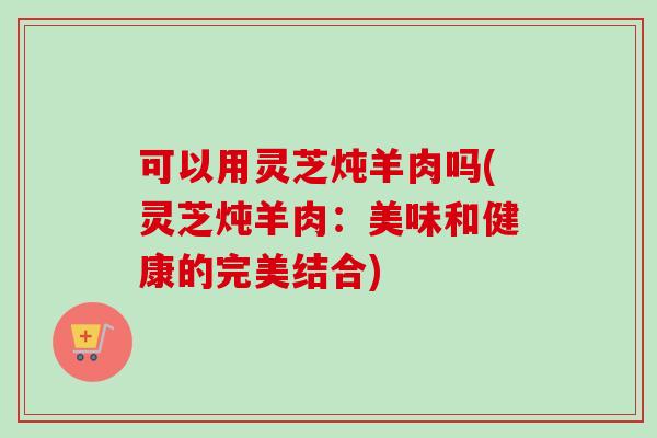 可以用灵芝炖羊肉吗(灵芝炖羊肉：美味和健康的完美结合)-第1张图片-卓越灵芝孢子粉