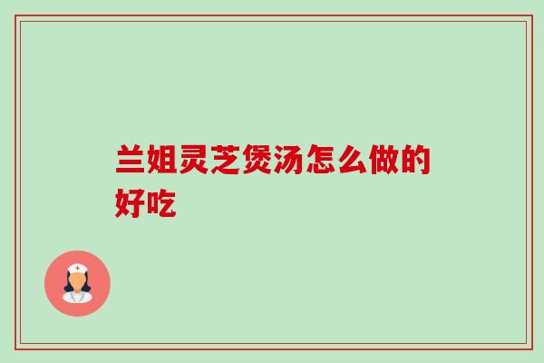 兰姐灵芝煲汤怎么做的好吃-第1张图片-卓越灵芝孢子粉 兰姐灵芝煲汤怎么做的好吃-第1张图片-卓越灵芝孢子粉