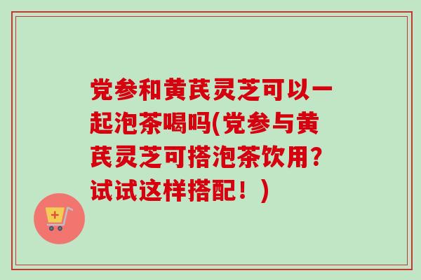 党参和黄芪灵芝可以一起泡茶喝吗(党参与黄芪灵芝可搭泡茶饮用？试试这样搭配！)-第1张图片-卓越灵芝孢子粉