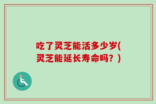 吃了灵芝能活多少岁(灵芝能延长寿命吗？)-第1张图片-卓越灵芝孢子粉