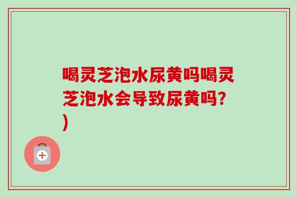 喝灵芝泡水尿黄吗喝灵芝泡水会导致尿黄吗?)-第1张图片-卓越灵芝孢子粉 喝灵芝泡水尿黄吗喝灵芝泡水会导致尿黄吗?)-第1张图片-卓越灵芝孢子粉