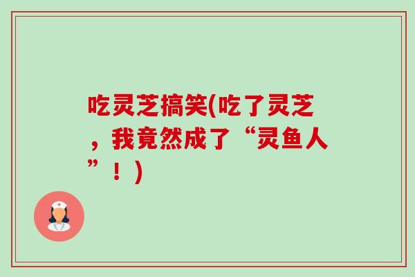 吃灵芝搞笑(吃了灵芝,我竟然成了“灵鱼人”!)-第1张图片-卓越灵芝孢子粉 吃灵芝搞笑(吃了灵芝,我竟然成了“灵鱼人”!)-第1张图片-卓越灵芝孢子粉