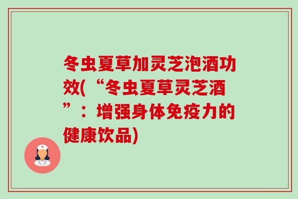 冬虫夏草加灵芝泡酒功效(“冬虫夏草灵芝酒”：增强身体免疫力的健康饮品)-第1张图片-卓越灵芝孢子粉