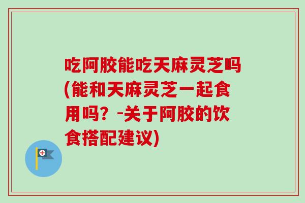 吃阿胶能吃天麻灵芝吗(能和天麻灵芝一起食用吗?-关于阿胶的饮食搭配建议)-第1张图片-卓越灵芝孢子粉 吃阿胶能吃天麻灵芝吗(能和天麻灵芝一起食用吗?-关于阿胶的饮食搭配建议)-第1张图片-卓越灵芝孢子粉