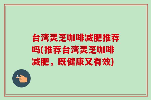 台湾灵芝咖啡减肥推荐吗(推荐台湾灵芝咖啡减肥,既健康又有效)-第1张图片-卓越灵芝孢子粉 台湾灵芝咖啡减肥推荐吗(推荐台湾灵芝咖啡减肥,既健康又有效)-第1张图片-卓越灵芝孢子粉