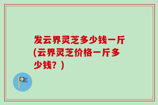 发云界灵芝多少钱一斤(云界灵芝价格一斤多少钱？)-第1张图片-卓越灵芝孢子粉