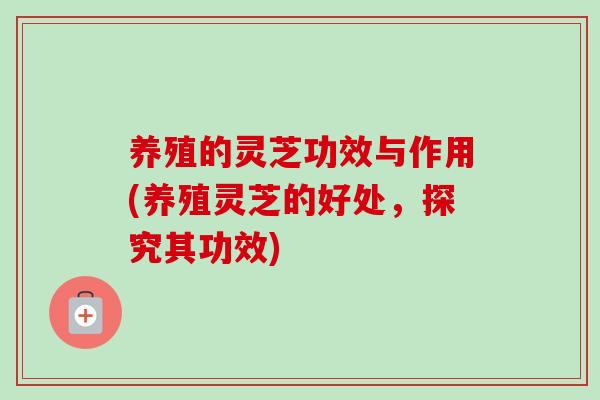养殖的灵芝功效与作用(养殖灵芝的好处，探究其功效)-第1张图片-卓越灵芝孢子粉