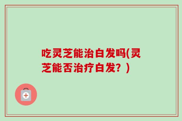 吃灵芝能治白发吗(灵芝能否治疗白发？)-第1张图片-卓越灵芝孢子粉