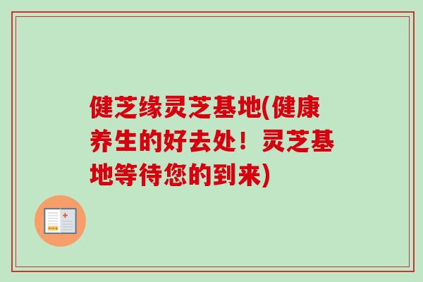 健芝缘灵芝基地(健康养生的好去处！灵芝基地等待您的到来)-第1张图片-卓越灵芝孢子粉