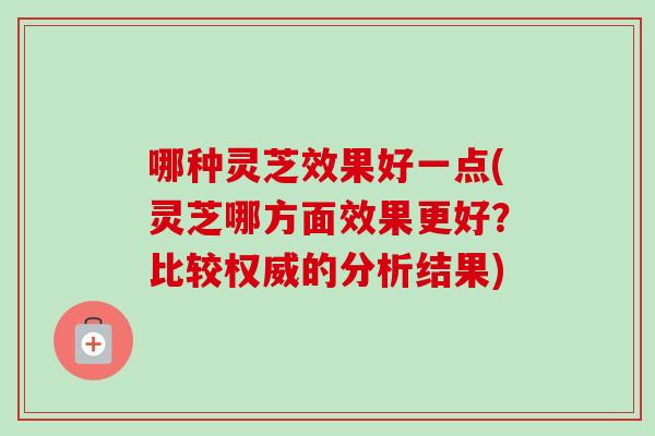 哪种灵芝效果好一点(灵芝哪方面效果更好？比较权威的分析结果)-第1张图片-卓越灵芝孢子粉