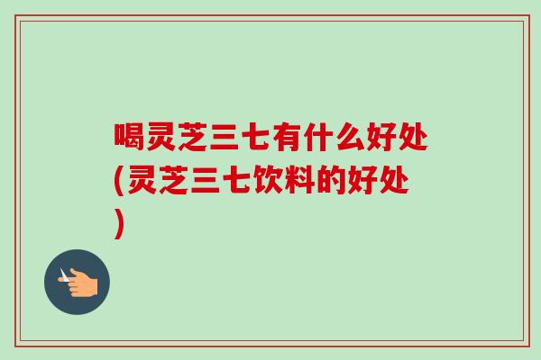 喝灵芝三七有什么好处(灵芝三七饮料的好处)-第1张图片-卓越灵芝孢子粉