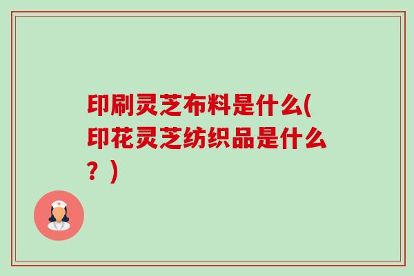 印刷灵芝布料是什么(印花灵芝纺织品是什么?)-第1张图片-卓越灵芝孢子粉 印刷灵芝布料是什么(印花灵芝纺织品是什么?)-第1张图片-卓越灵芝孢子粉