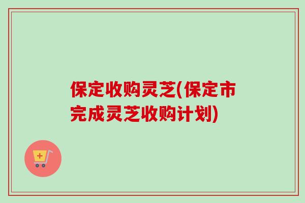 保定收购灵芝(保定市完成灵芝收购计划)-第1张图片-卓越灵芝孢子粉 保定收购灵芝(保定市完成灵芝收购计划)-第1张图片-卓越灵芝孢子粉