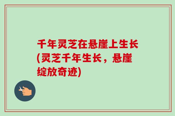 千年灵芝在悬崖上生长(灵芝千年生长，悬崖绽放奇迹)-第1张图片-卓越灵芝孢子粉