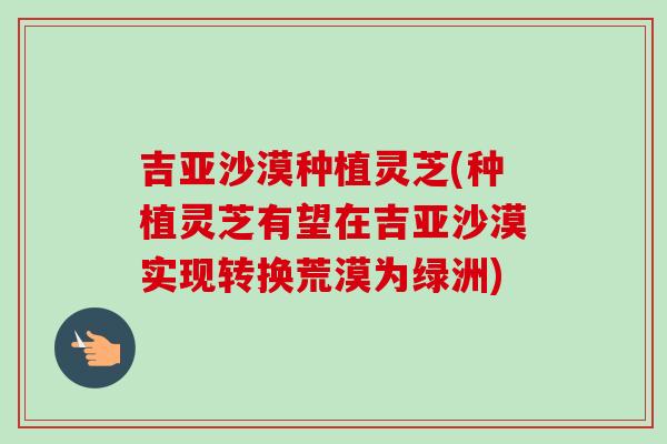吉亚沙漠种植灵芝(种植灵芝有望在吉亚沙漠实现转换荒漠为绿洲)-第1张图片-卓越灵芝孢子粉