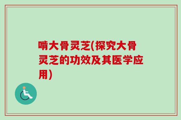 啃大骨灵芝(探究大骨灵芝的功效及其医学应用)-第1张图片-卓越灵芝孢子粉