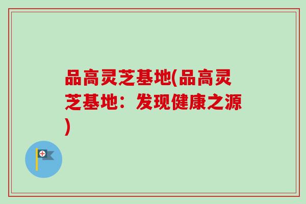 品高灵芝基地(品高灵芝基地:发现健康之源)-第1张图片-卓越灵芝孢子粉 品高灵芝基地(品高灵芝基地:发现健康之源)-第1张图片-卓越灵芝孢子粉