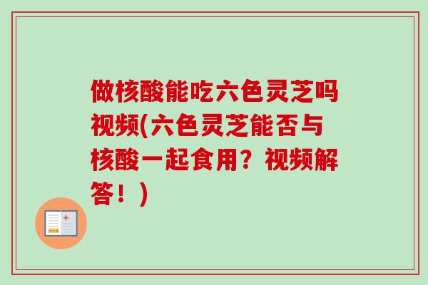 做核酸能吃六色灵芝吗视频(六色灵芝能否与核酸一起食用?视频解答!)-第1张图片-卓越灵芝孢子粉 做核酸能吃六色灵芝吗视频(六色灵芝能否与核酸一起食用?视频解答!)-第1张图片-卓越灵芝孢子粉