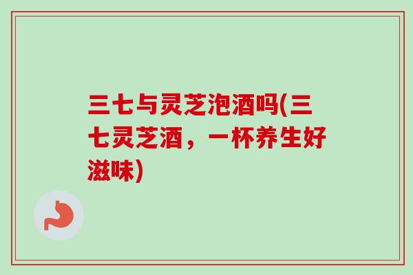 三七与灵芝泡酒吗(三七灵芝酒,一杯养生好滋味)-第1张图片-卓越灵芝孢子粉 三七与灵芝泡酒吗(三七灵芝酒,一杯养生好滋味)-第1张图片-卓越灵芝孢子粉