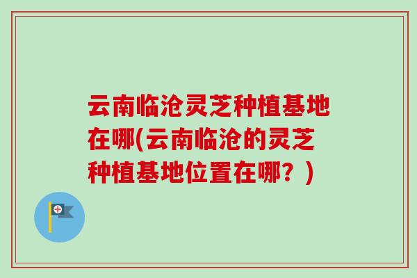 云南临沧灵芝种植基地在哪(云南临沧的灵芝种植基地位置在哪?)-第1张图片-卓越灵芝孢子粉 云南临沧灵芝种植基地在哪(云南临沧的灵芝种植基地位置在哪?)-第1张图片-卓越灵芝孢子粉