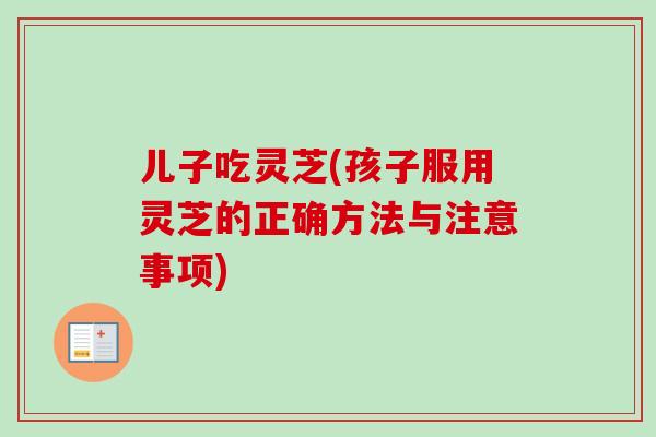 儿子吃灵芝(孩子服用灵芝的正确方法与注意事项)-第1张图片-卓越灵芝孢子粉 儿子吃灵芝(孩子服用灵芝的正确方法与注意事项)-第1张图片-卓越灵芝孢子粉
