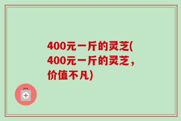 400元一斤的灵芝(400元一斤的灵芝,价值不凡)-第1张图片-卓越灵芝孢子粉 400元一斤的灵芝(400元一斤的灵芝,价值不凡)-第1张图片-卓越灵芝孢子粉