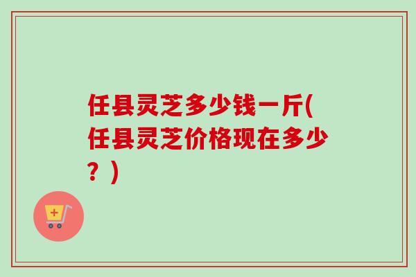 任县灵芝多少钱一斤(任县灵芝价格现在多少?)-第1张图片-卓越灵芝孢子粉 任县灵芝多少钱一斤(任县灵芝价格现在多少?)-第1张图片-卓越灵芝孢子粉